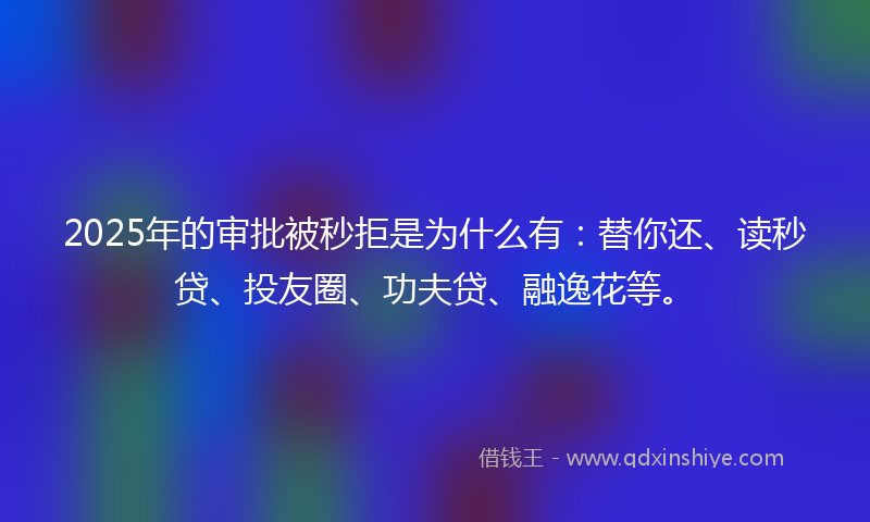 2025年的审批被秒拒是为什么有：替你还、读秒贷、投友圈、功夫贷、融逸花等。