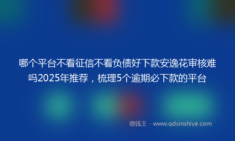哪个平台不看征信不看负债好下款安逸花审核难吗2025年推荐，梳理5个逾期必下款的平台