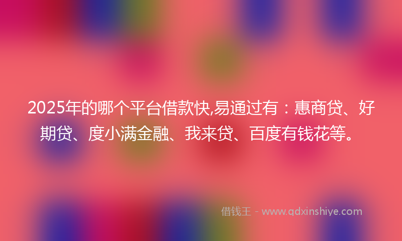 2025年的哪个平台借款快,易通过有：惠商贷、好期贷、度小满金融、我来贷、百度有钱花等。