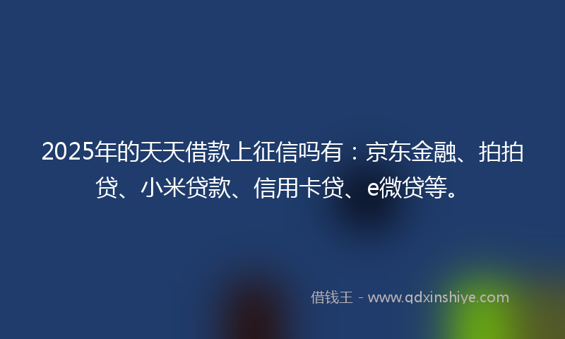 2025年的天天借款上征信吗有：京东金融、拍拍贷、小米贷款、信用卡贷、e微贷等。