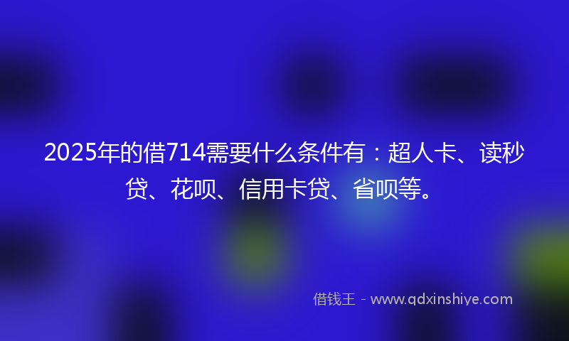 2025年的借714需要什么条件有：超人卡、读秒贷、花呗、信用卡贷、省呗等。