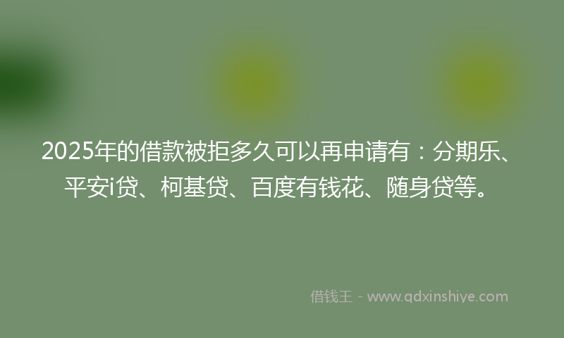 2025年的借款被拒多久可以再申请有：分期乐、平安i贷、柯基贷、百度有钱花、随身贷等。