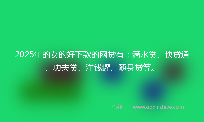 2025年的女的好下款的网贷有：滴水贷、快贷通、功夫贷、洋钱罐、随身贷等。