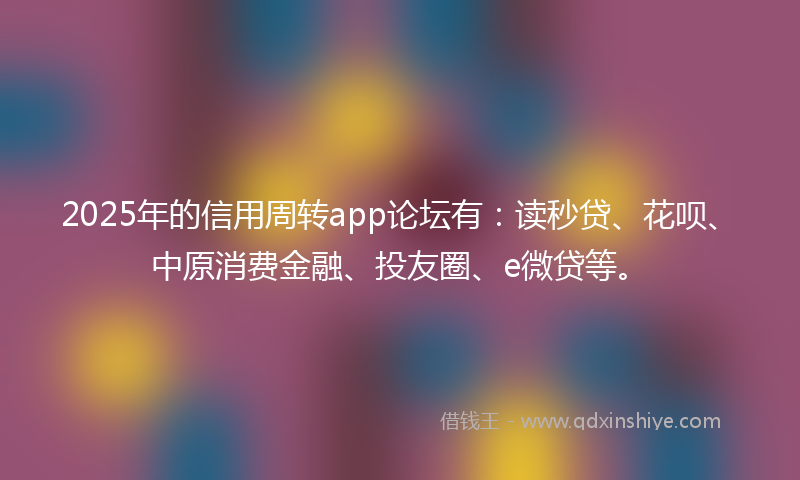 2025年的信用周转app论坛有：读秒贷、花呗、中原消费金融、投友圈、e微贷等。