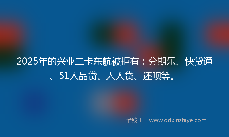 2025年的兴业二卡东航被拒有：分期乐、快贷通、51人品贷、人人贷、还呗等。