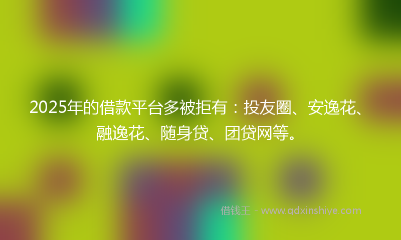 2025年的借款平台多被拒有：投友圈、安逸花、融逸花、随身贷、团贷网等。