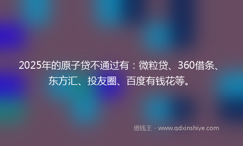2025年的原子贷不通过有：微粒贷、360借条、东方汇、投友圈、百度有钱花等。