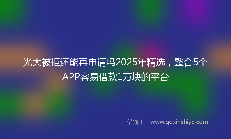 光大被拒还能再申请吗2025年精选，整合5个APP容易借款1万块的平台