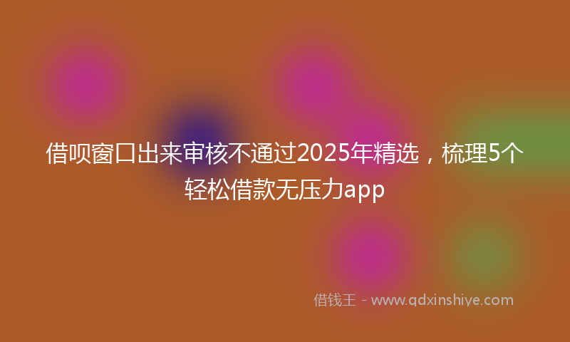 借呗窗口出来审核不通过2025年精选，梳理5个轻松借款无压力app