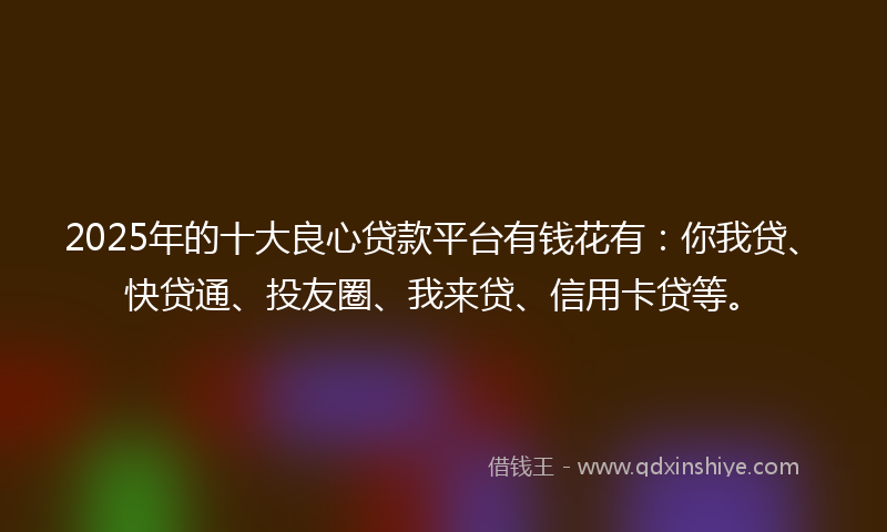 2025年的十大良心贷款平台有钱花有：你我贷、快贷通、投友圈、我来贷、信用卡贷等。