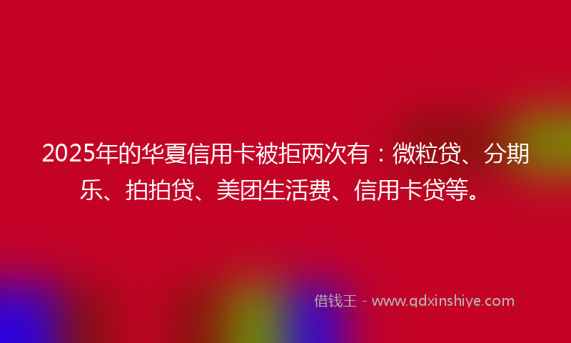 2025年的华夏信用卡被拒两次有：微粒贷、分期乐、拍拍贷、美团生活费、信用卡贷等。