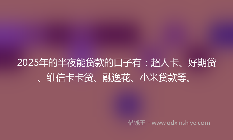 2025年的半夜能贷款的口子有：超人卡、好期贷、维信卡卡贷、融逸花、小米贷款等。