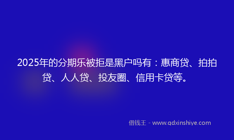 2025年的分期乐被拒是黑户吗有：惠商贷、拍拍贷、人人贷、投友圈、信用卡贷等。
