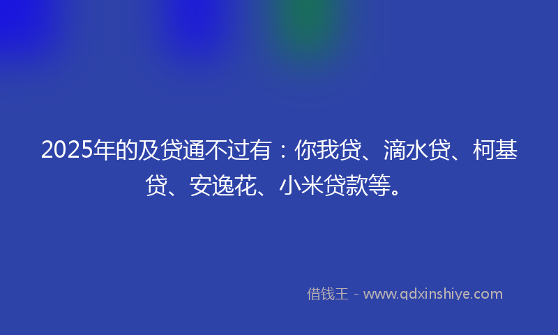 2025年的及贷通不过有：你我贷、滴水贷、柯基贷、安逸花、小米贷款等。