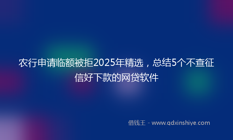 农行申请临额被拒2025年精选，总结5个不查征信好下款的网贷软件