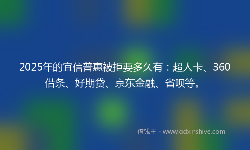 2025年的宜信普惠被拒要多久有：超人卡、360借条、好期贷、京东金融、省呗等。