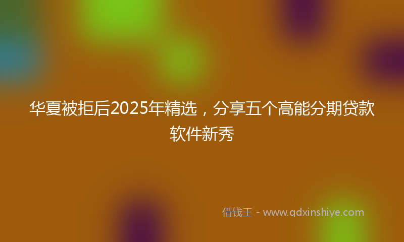 华夏被拒后2025年精选，分享五个高能分期贷款软件新秀