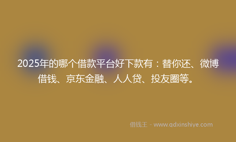 2025年的哪个借款平台好下款有：替你还、微博借钱、京东金融、人人贷、投友圈等。