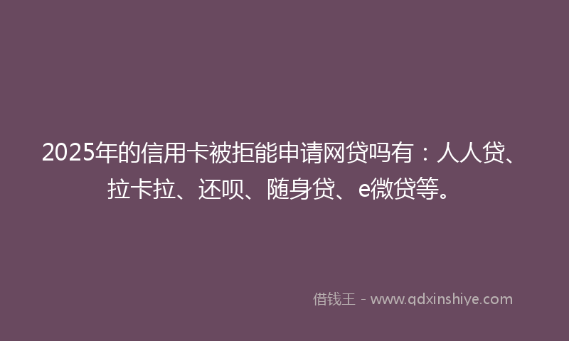2025年的信用卡被拒能申请网贷吗有：人人贷、拉卡拉、还呗、随身贷、e微贷等。