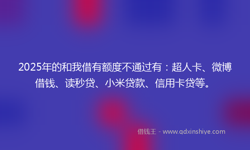 2025年的和我借有额度不通过有：超人卡、微博借钱、读秒贷、小米贷款、信用卡贷等。