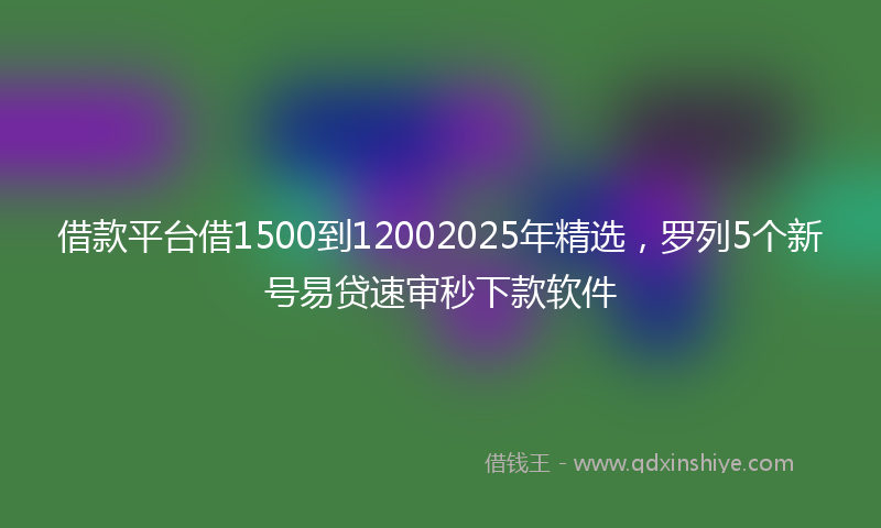 借款平台借1500到12002025年精选，罗列5个新号易贷速审秒下款软件