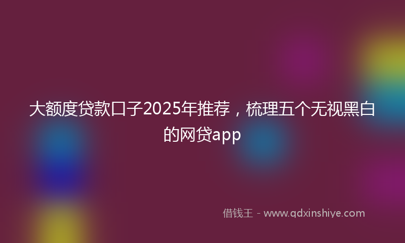 大额度贷款口子2025年推荐，梳理五个无视黑白的网贷app