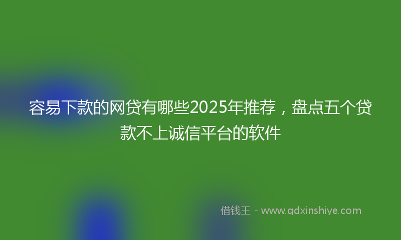 容易下款的网贷有哪些2025年推荐，盘点五个贷款不上诚信平台的软件