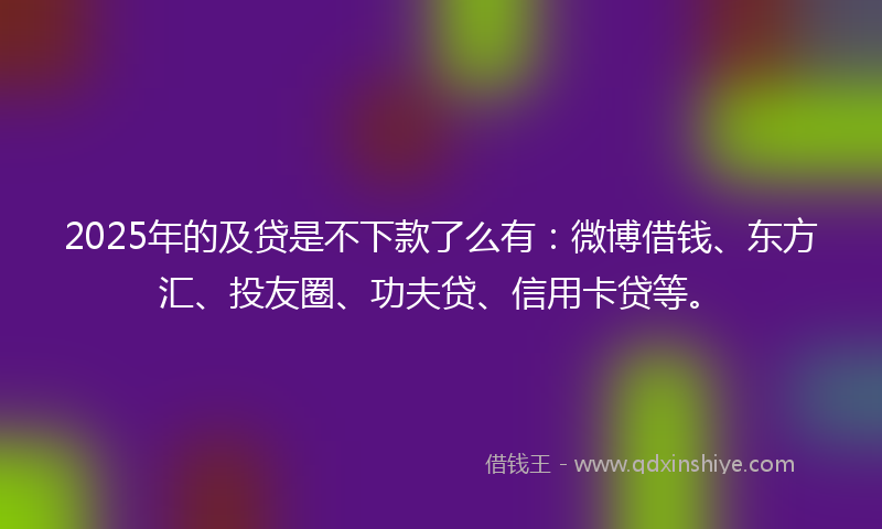 2025年的及贷是不下款了么有：微博借钱、东方汇、投友圈、功夫贷、信用卡贷等。