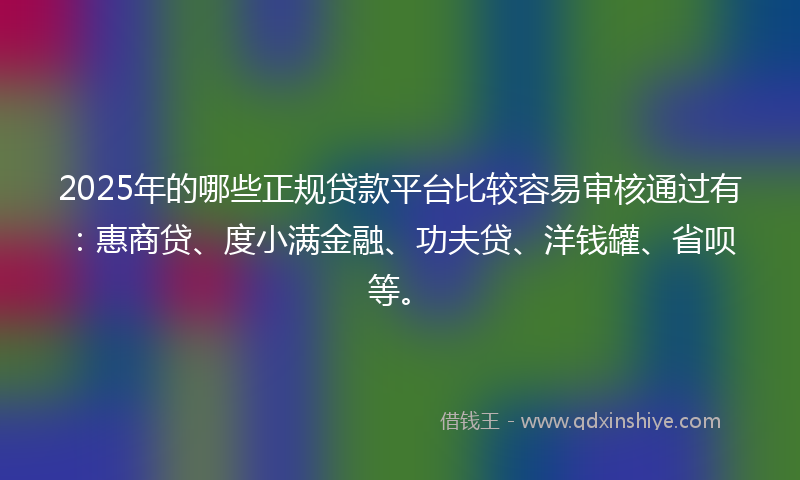 2025年的哪些正规贷款平台比较容易审核通过有：惠商贷、度小满金融、功夫贷、洋钱罐、省呗等。