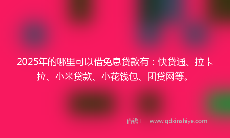 2025年的哪里可以借免息贷款有：快贷通、拉卡拉、小米贷款、小花钱包、团贷网等。