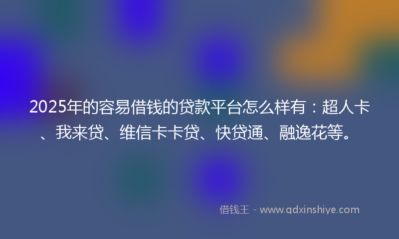 2025年的容易借钱的贷款平台怎么样有：超人卡、我来贷、维信卡卡贷、快贷通、融逸花等。
