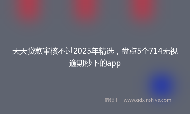 天天贷款审核不过2025年精选，盘点5个714无视逾期秒下的app