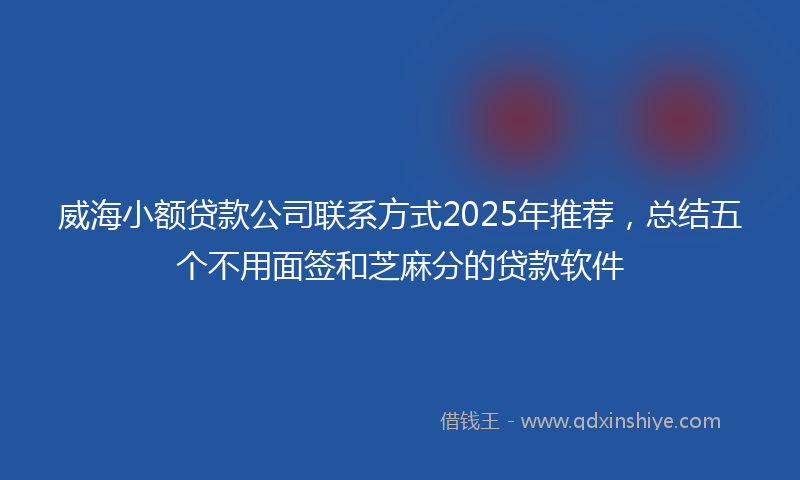 威海小额贷款公司联系方式2025年推荐，总结五个不用面签和芝麻分的贷款软件