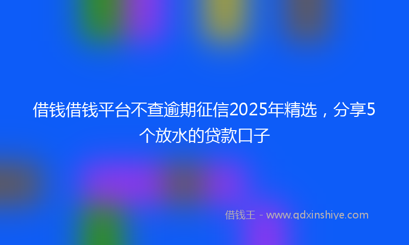 借钱借钱平台不查逾期征信2025年精选，分享5个放水的贷款口子