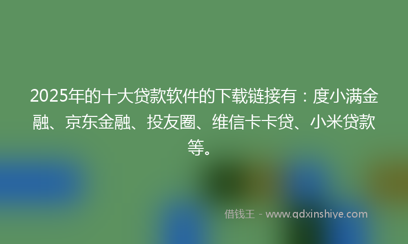 2025年的十大贷款软件的下载链接有：度小满金融、京东金融、投友圈、维信卡卡贷、小米贷款等。