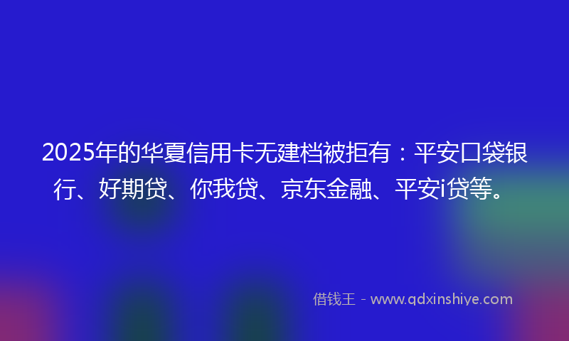 2025年的华夏信用卡无建档被拒有：平安口袋银行、好期贷、你我贷、京东金融、平安i贷等。