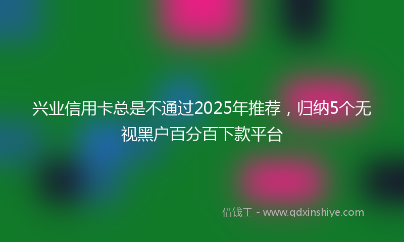 兴业信用卡总是不通过2025年推荐，归纳5个无视黑户百分百下款平台