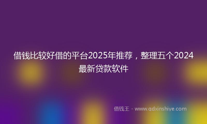 借钱比较好借的平台2025年推荐，整理五个2024最新贷款软件