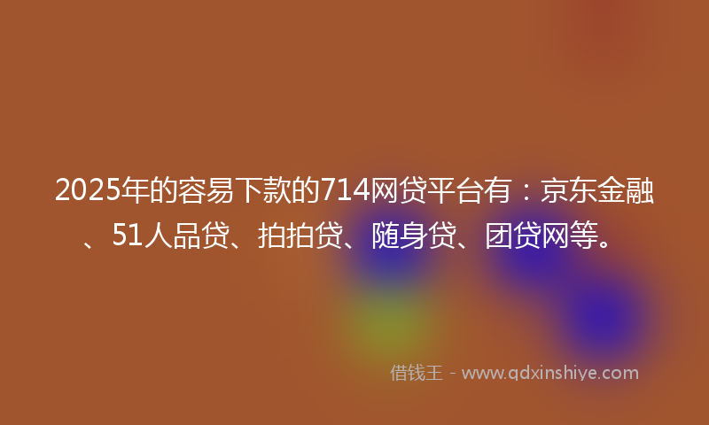 2025年的容易下款的714网贷平台有：京东金融、51人品贷、拍拍贷、随身贷、团贷网等。