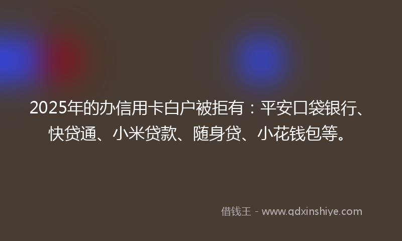 2025年的办信用卡白户被拒有：平安口袋银行、快贷通、小米贷款、随身贷、小花钱包等。