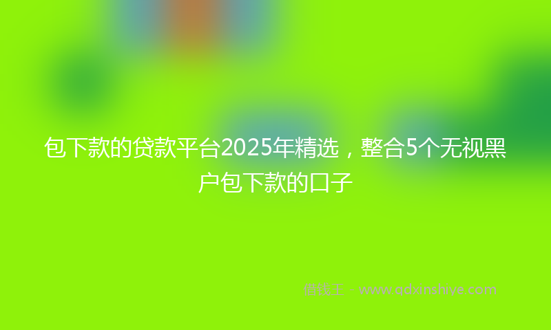 包下款的贷款平台2025年精选，整合5个无视黑户包下款的口子