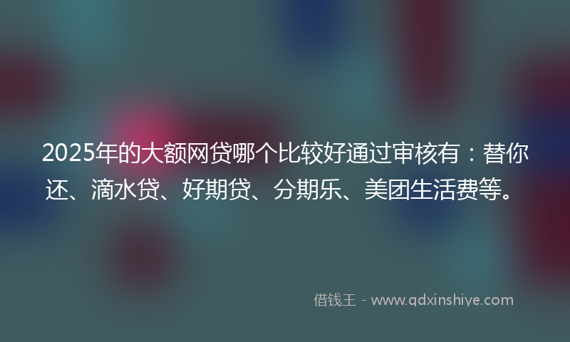 2025年的大额网贷哪个比较好通过审核有:替你还、滴水贷、好期贷、分期乐、美团生活费等。