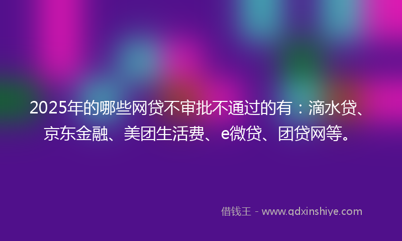 2025年的哪些网贷不审批不通过的有：滴水贷、京东金融、美团生活费、e微贷、团贷网等。