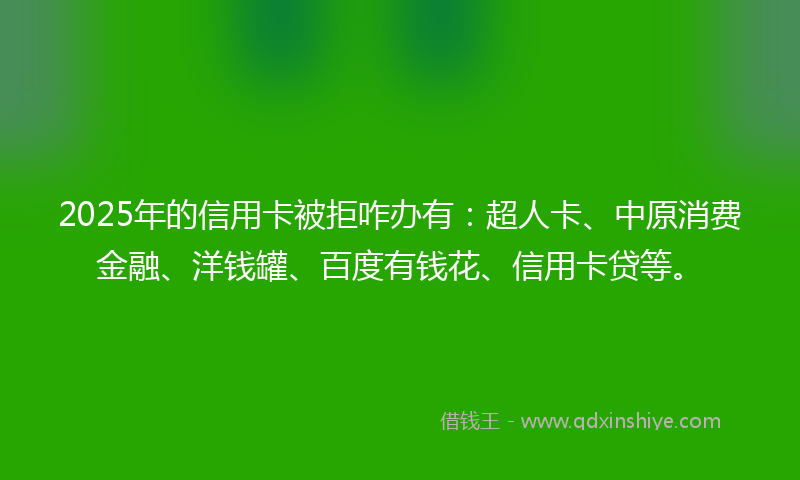 2025年的信用卡被拒咋办有：超人卡、中原消费金融、洋钱罐、百度有钱花、信用卡贷等。