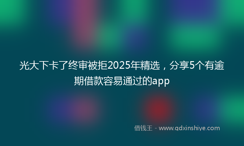 光大下卡了终审被拒2025年精选，分享5个有逾期借款容易通过的app