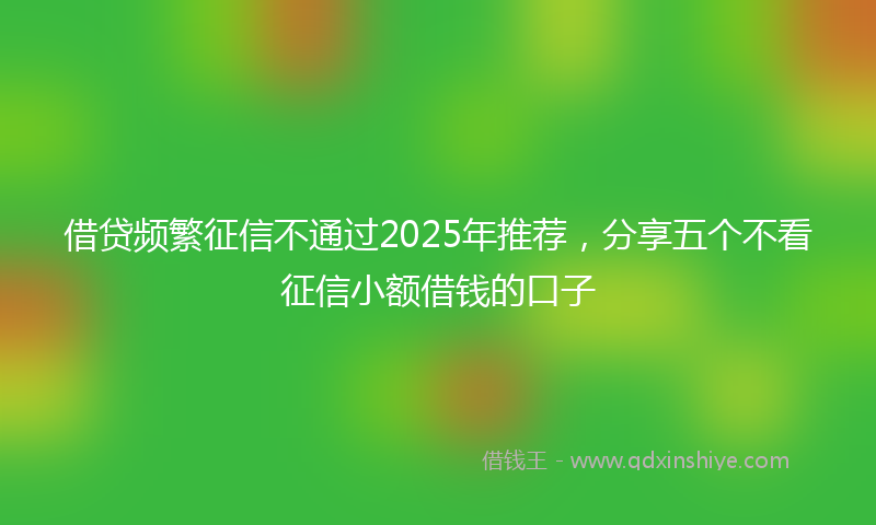 借贷频繁征信不通过2025年推荐，分享五个不看征信小额借钱的口子