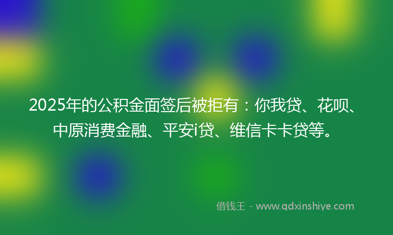 2025年的公积金面签后被拒有：你我贷、花呗、中原消费金融、平安i贷、维信卡卡贷等。