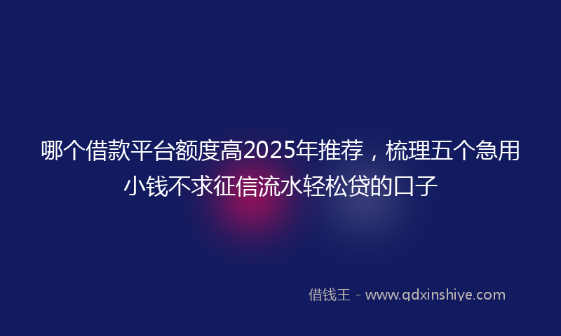 哪个借款平台额度高2025年推荐，梳理五个急用小钱不求征信流水轻松贷的口子