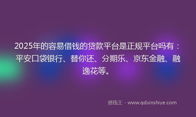 2025年的容易借钱的贷款平台是正规平台吗有：平安口袋银行、替你还、分期乐、京东金融、融逸花等。