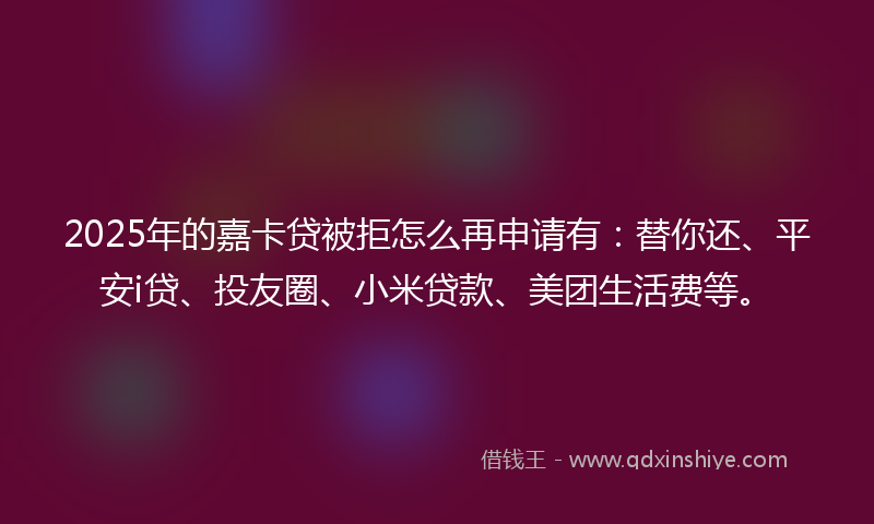 2025年的嘉卡贷被拒怎么再申请有：替你还、平安i贷、投友圈、小米贷款、美团生活费等。